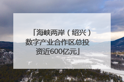 海峡两岸（绍兴）数字产业合作区总投资近600亿元