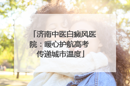 济南中医白癜风医院：暖心护航高考 传递城市温度