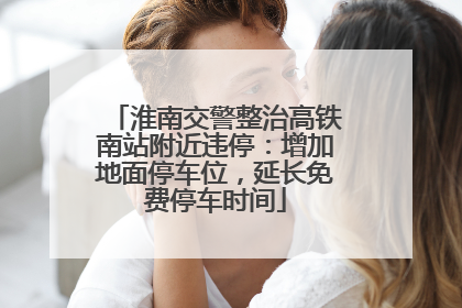 淮南交警整治高铁南站附近违停：增加地面停车位，延长免费停车时间