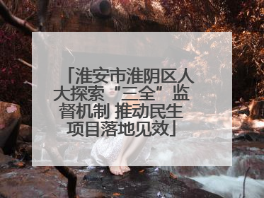 淮安市淮阴区人大探索“三全”监督机制 推动民生项目落地见效
