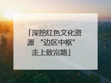 深挖红色文化资源 “边区中枢”走上致富路
