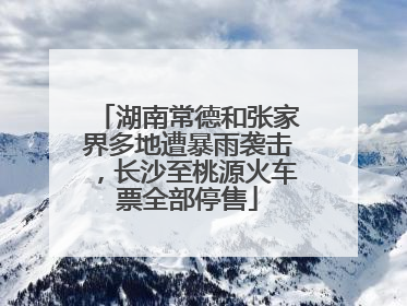 湖南常德和张家界多地遭暴雨袭击，长沙至桃源火车票全部停售