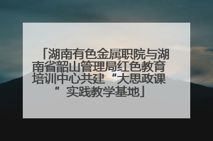 湖南有色金属职院与湖南省韶山管理局红色教育培训中心共建“大思政课”实践教学基地