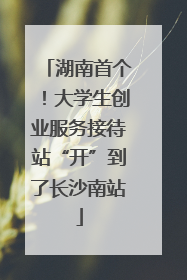 湖南首个！大学生创业服务接待站“开”到了长沙南站