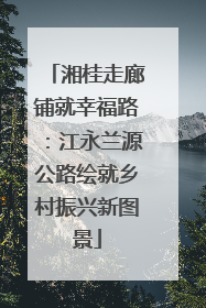 湘桂走廊铺就幸福路：江永兰源公路绘就乡村振兴新图景