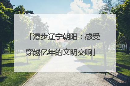 漫步辽宁朝阳：感受穿越亿年的文明交响