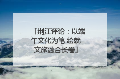 荆江评论：以端午文化为笔 绘就文旅融合长卷