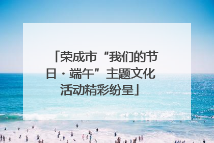荣成市“我们的节日・端午”主题文化活动精彩纷呈