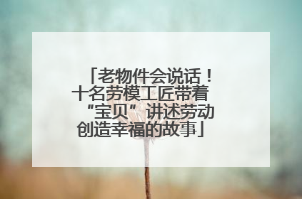 老物件会说话！十名劳模工匠带着“宝贝”讲述劳动创造幸福的故事