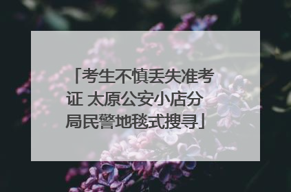 考生不慎丢失准考证 太原公安小店分局民警地毯式搜寻
