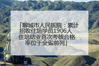 聊城市人民医院：累计招收住培学员1906人 住培结业首次考核合格率位于全省前列