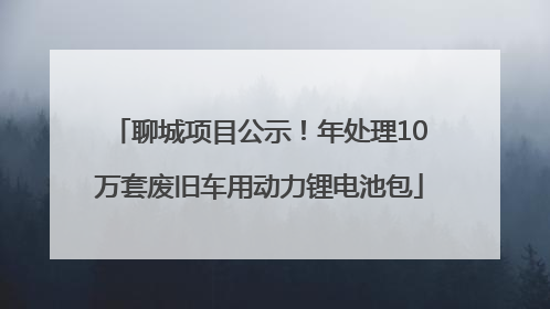 聊城项目公示！年处理10万套废旧车用动力锂电池包