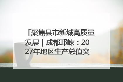 聚焦县市新城高质量发展｜成都邛崃：2027年地区生产总值突破550亿元、建成五百亿级园区