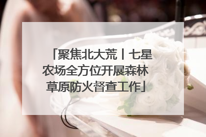 聚焦北大荒丨七星农场全方位开展森林草原防火督查工作