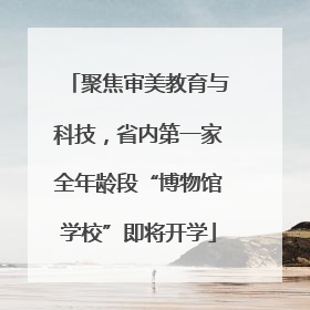 聚焦审美教育与科技，省内第一家全年龄段“博物馆学校”即将开学