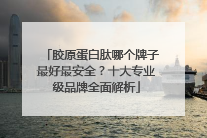 胶原蛋白肽哪个牌子最好最安全？十大专业级品牌全面解析