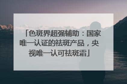 色斑界超强辅助：国家唯一认证的祛斑产品，央视唯一认可祛斑霜