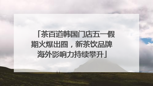 茶百道韩国门店五一假期火爆出圈，新茶饮品牌海外影响力持续攀升