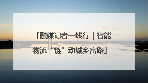 融媒记者一线行｜智能物流“链”动城乡富路