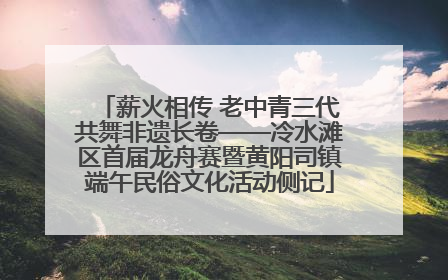 薪火相传 老中青三代共舞非遗长卷——冷水滩区首届龙舟赛暨黄阳司镇端午民俗文化活动侧记