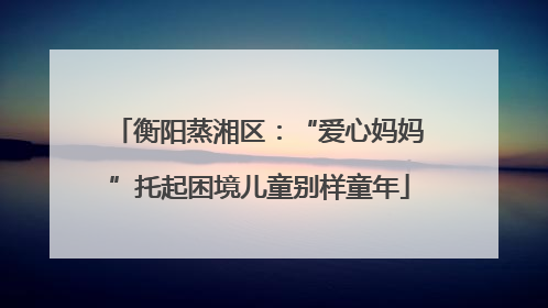 衡阳蒸湘区：“爱心妈妈”托起困境儿童别样童年