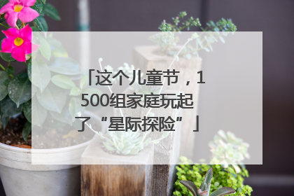 这个儿童节，1500组家庭玩起了“星际探险”