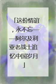 这份情谊，永不忘——阿尔及利亚老战士追忆中国岁月