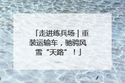 走进练兵场｜重装运输车，驰骋风雪“天路”！