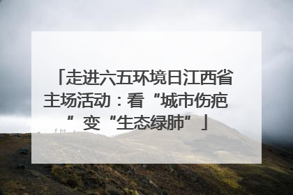 走进六五环境日江西省主场活动：看“城市伤疤”变“生态绿肺”