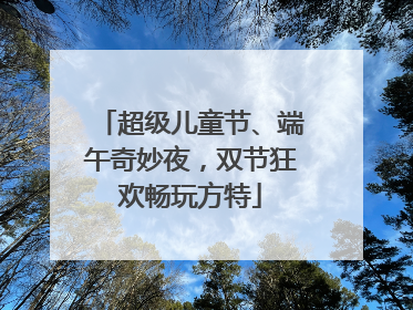 超级儿童节、端午奇妙夜，双节狂欢畅玩方特