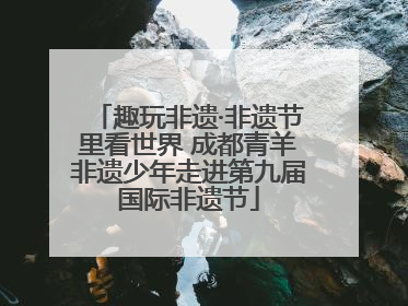 趣玩非遗·非遗节里看世界 成都青羊非遗少年走进第九届国际非遗节