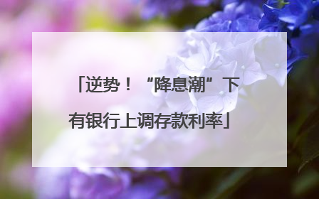 逆势！“降息潮”下有银行上调存款利率