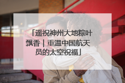 遥祝神州大地粽叶飘香｜重温中国航天员的太空祝福
