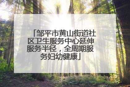 邹平市黄山街道社区卫生服务中心延伸服务半径，全周期服务妇幼健康