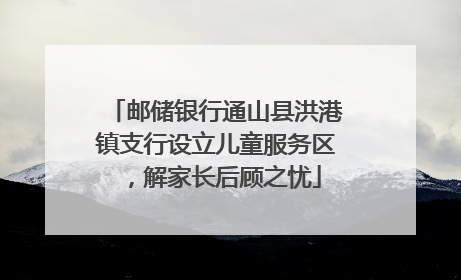 邮储银行通山县洪港镇支行设立儿童服务区，解家长后顾之忧