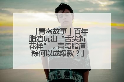 青岛故事丨百年脂渣玩出“舌尖新花样”，青岛脂渣粽何以成爆款？