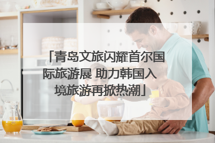 青岛文旅闪耀首尔国际旅游展 助力韩国入境旅游再掀热潮