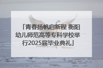 青春扬帆启新程 衡阳幼儿师范高等专科学校举行2025届毕业典礼