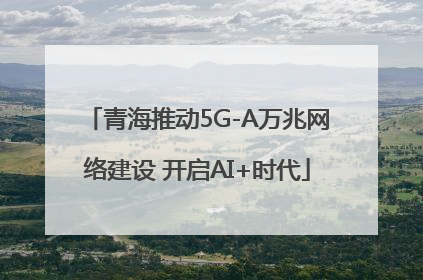 青海推动5G-A万兆网络建设 开启AI+时代
