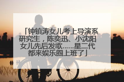 钟镇涛女儿考上导演系研究生，陈奕迅、小沈阳女儿先后发歌……星二代都来娱乐圈上班了