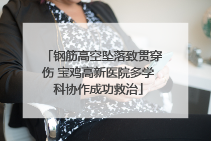 钢筋高空坠落致贯穿伤 宝鸡高新医院多学科协作成功救治