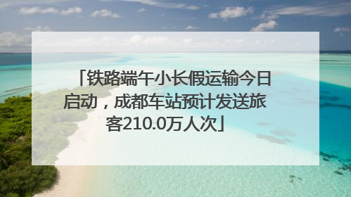 铁路端午小长假运输今日启动，成都车站预计发送旅客210.0万人次