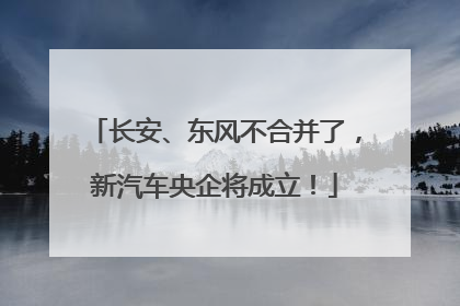 长安、东风不合并了，新汽车央企将成立！