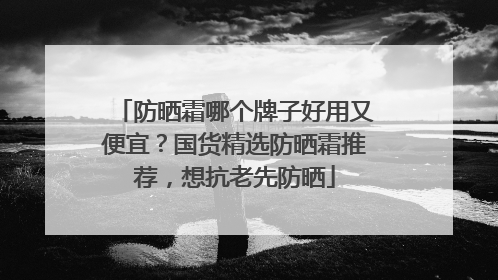 防晒霜哪个牌子好用又便宜？国货精选防晒霜推荐，想抗老先防晒
