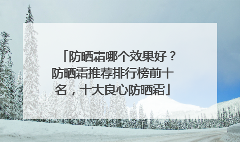 防晒霜哪个效果好？防晒霜推荐排行榜前十名，十大良心防晒霜