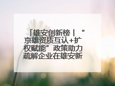 雄安创新榜丨“京雄资质互认+扩权赋能”政策助力疏解企业在雄安新区落地运营