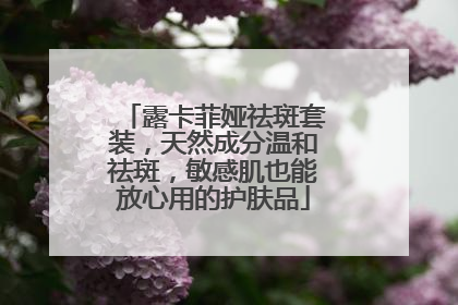 露卡菲娅祛斑套装，天然成分温和祛斑，敏感肌也能放心用的护肤品