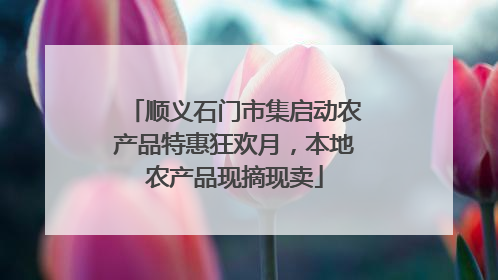 顺义石门市集启动农产品特惠狂欢月，本地农产品现摘现卖