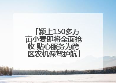 颍上150多万亩小麦即将全面抢收 贴心服务为跨区农机保驾护航