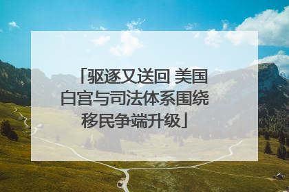 驱逐又送回 美国白宫与司法体系围绕移民争端升级